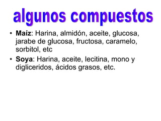 Maíz : Harina, almidón, aceite, glucosa, jarabe de glucosa, fructosa, caramelo, sorbitol, etc   Soya : Harina, aceite, lecitina, mono y digliceridos, ácidos grasos, etc.  algunos compuestos 