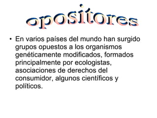 En varios países del mundo han surgido grupos opuestos a los organismos genéticamente modificados, formados principalmente por ecologistas, asociaciones de derechos del consumidor, algunos científicos y políticos . opositores 