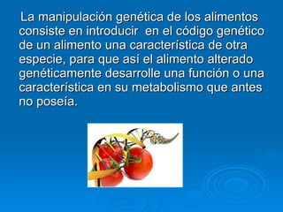 La manipulación genética de los alimentos consiste en introducir  en el código genético de un alimento una característica de otra especie, para que así el alimento alterado genéticamente desarrolle una función o una característica en su metabolismo que antes no poseía. 
