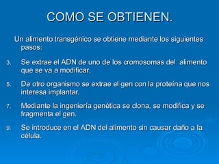 COMO SE OBTIENEN. Un alimento transgénico se obtiene mediante los siguientes pasos: Se extrae el ADN de uno de los cromosomas del  alimento que se va a modificar. De otro organismo se extrae el gen con la proteína que nos interesa implantar. Mediante la ingeniería genética se clona, se modifica y se fragmenta el gen. Se introduce en el ADN del alimento sin causar daño a la célula. 