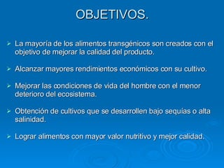 OBJETIVOS. La mayoría de los alimentos transgénicos son creados con el objetivo de mejorar la calidad del producto. Alcanzar mayores rendimientos económicos con su cultivo. Mejorar las condiciones de vida del hombre con el menor deterioro del ecosistema. Obtención de cultivos que se desarrollen bajo sequías o alta salinidad. Lograr alimentos con mayor valor nutritivo y mejor calidad. 