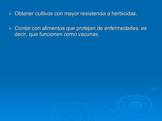 Obtener cultivos con mayor resistencia a herbicidas. Contar con alimentos que protejan de enfermedades, es decir, que funcionen como vacunas. 