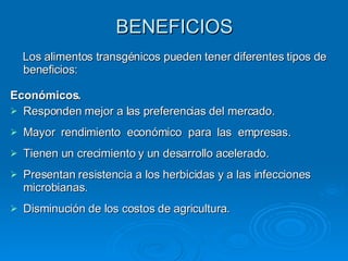 BENEFICIOS Los alimentos transgénicos pueden tener diferentes tipos de beneficios: Económicos. Responden mejor a las preferencias del mercado. Mayor  rendimiento  económico  para  las  empresas. Tienen un crecimiento y un desarrollo acelerado. Presentan resistencia a los herbicidas y a las infecciones microbianas. Disminución de los costos de agricultura. 