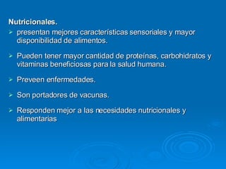 Nutricionales. presentan mejores características sensoriales y mayor disponibilidad de alimentos. Pueden tener mayor cantidad de proteínas, carbohidratos y vitaminas beneficiosas para la salud humana. Preveen enfermedades. Son portadores de vacunas. Responden mejor a las necesidades nutricionales y alimentarias 