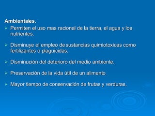 Ambientales. Permiten el uso mas racional de la tierra, el agua y los nutrientes. Disminuye el empleo de sustancias quimiotoxicas como fertilizantes o plaguicidas. Disminución del deterioro del medio ambiente. Preservación de la vida útil de un alimento Mayor tiempo de conservación de frutas y verduras. 