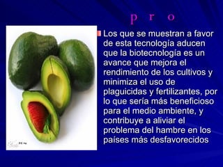 pro Los que se muestran a favor de esta tecnología aducen que la biotecnología es un avance que mejora el rendimiento de los cultivos y minimiza el uso de plaguicidas y fertilizantes, por lo que sería más beneficioso para el medio ambiente, y contribuye a aliviar el problema del hambre en los países más desfavorecidos  