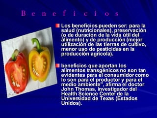 Beneficios  Los beneficios pueden ser: para la salud (nutricionales), preservación (o de duración de la vida útil del alimento) y de producción (mejor utilización de las tierras de cultivo, menor uso de pesticidas en la producción agrícola). beneficios que aportan los alimentos transgénicos no son tan evidentes para el consumidor como lo son para el productor y para el medio ambiente", afirma el doctor John Thomas, investigador del Health Science Center de la Universidad de Texas (Estados Unidos). 