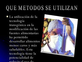 La utilización de la tecnología transgénica en la modificación de las fuentes alimentarías ha permitido desarrollar alimentos menos caros y más saludables. Esta tecnología tiene la potencialidad de reducir el uso de plaguicidas químicos, incrementar la productividad y proteger el hábitat de los humanos y de otras especies.  QUE METODOS SE UTILIZAN 
