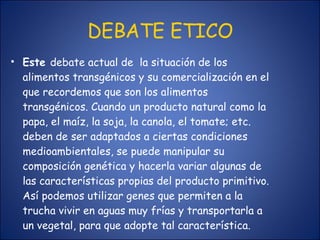 DEBATE ETICO Este  debate actual de  la situación de los alimentos transgénicos y su comercialización en el que recordemos que son los alimentos transgénicos. Cuando un producto natural como la papa, el maíz, la soja, la canola, el tomate; etc. deben de ser adaptados a ciertas condiciones medioambientales, se puede manipular su composición genética y hacerla variar algunas de las características propias del producto primitivo. Así podemos utilizar genes que permiten a la trucha vivir en aguas muy frías y transportarla a un vegetal, para que adopte tal característica. 
