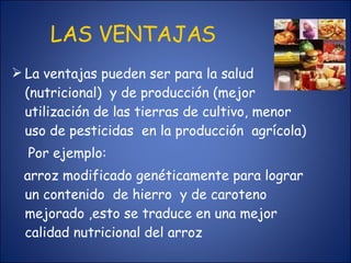 LAS VENTAJAS La ventajas pueden ser para la salud (nutricional)  y de producción (mejor utilización de las tierras de cultivo, menor uso de pesticidas  en la producción  agrícola) Por ejemplo:  arroz modificado genéticamente para lograr un contenido  de hierro  y de caroteno mejorado ,esto se traduce en una mejor calidad nutricional del arroz  