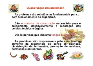 As proteínas são substâncias fundamentais para o
bom funcionamento do organismo.
São o material de construção necessário para o
crescimento, desenvolvimento e reparação das
células, tecidos e órgãos.
Diz-se por isso que têm uma função plástica.
As proteínas são responsáveis pelo crescimento,
aumento da resistência do corpo às doenças,
cicatrização de ferimentos, produção de enzimas,
hormonas e anticorpos.
Qual a função das proteínas?
 