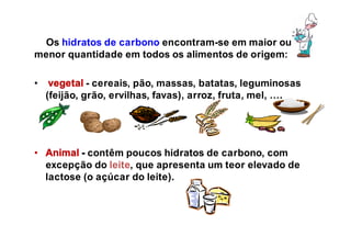Os hidratos de carbono encontram-se em maior ou
menor quantidade em todos os alimentos de origem:
• vegetal - cereais, pão, massas, batatas, leguminosas
(feijão, grão, ervilhas, favas), arroz, fruta, mel, ….
• Animal - contêm poucos hidratos de carbono, com
excepção do leite, que apresenta um teor elevado de
lactose (o açúcar do leite).
 