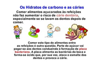 Os Hidratos de carbono e as cáries
Comer alimentos açucarados às refeições
não faz aumentar o risco de cárie dentária,
especialmente se se lavam os dentes depois de
comer.
Comer este tipo de alimentos entre
as refeições é outra questão. Parte do açúcar vai
pegar-se aos dentes conduzindo à formação de placa
bacteriana. A placa alimenta as bactérias da boca e
forma-se ácido que, por sua vez, ataca o esmalte dos
dentes e provoca a cárie.
 