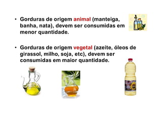 • Gorduras de origem animal (manteiga,
banha, nata), devem ser consumidas em
menor quantidade.
• Gorduras de origem vegetal (azeite, óleos de
girassol, milho, soja, etc), devem ser
consumidas em maior quantidade.
 