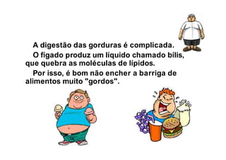 A digestão das gorduras é complicada.
O fígado produz um líquido chamado bílis,
que quebra as moléculas de lípidos.
Por isso, é bom não encher a barriga de
alimentos muito "gordos".
 