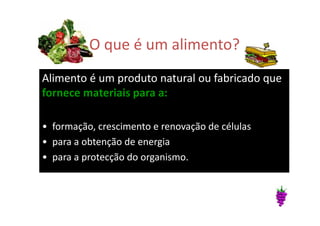 O que é um alimento?
Alimento é um produto natural ou fabricado que
fornece materiais para a:
• formação, crescimento e renovação de células
• para a obtenção de energia
• para a protecção do organismo.
 