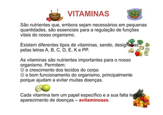São nutrientes que, embora sejam necessários em pequenas
quantidades, são essenciais para a regulação de funções
vitais do nosso organismo.
Existem diferentes tipos de vitaminas, sendo, designadas
pelas letras A, B, C, D, E, K e PP.
As vitaminas são nutrientes importantes para o nosso
organismo. Permitem:
 o crescimento dos tecidos do corpo
 o bom funcionamento do organismo, principalmente
porque ajudam a evitar muitas doenças.
Cada vitamina tem um papel específico e a sua falta leva ao
aparecimento de doenças – avitaminoses.
VITAMINAS
 
