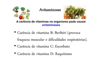 Avitaminoses
• Carência de vitamina B: Beribéri (provoca
fraqueza muscular e dificuldades respiratórias).
• Carência de vitamina C: Escorbuto
• Carência de vitamina D: Raquitismo
A carência de vitaminas no organismo pode causar
avitaminoses
 