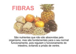 FIBRAS
São nutrientes que não são absorvidas pelo
organismo, mas são fundamentais para o seu normal
funcionamento, pois regulam o funcionamento do
intestino, evitando a prisão de ventre.
 
