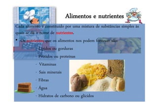 Alimentos e nutrientes
Cada alimento é constituído por uma mistura de substâncias simples às
quais se dá o nome de nutrientes.
• Os nutrientes que os alimentos nos podem fornecer são:
- Lípidos ou gorduras
- Prótidos ou proteínas
- Vitaminas
- Sais minerais
- Fibras
- Água
- Hidratos de carbono ou glícidos
 