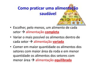 Como praticar uma alimentação
saudável
• Escolher, pelo menos, um alimento de cada
setor  alimentação completa
• Variar o mais possível os alimentos dentro de
cada setor  alimentação variada
• Comer em maior quantidade os alimentos dos
setores com maior área da roda e em menor
quantidade os alimentos dos setores com
menor área  alimentação equilibrada
 