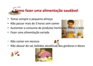 Como fazer uma alimentação saudável
• Tomar sempre o pequeno almoço
• Não passar mais de 3 horas sem comer
• Aumentar o consumo de produtos hortículas, frutas e leite
• Fazer uma alimentação variada
• Não comer em excesso
• Não abusar do sal, bebidas alcoólicas, das gorduras e doces
 