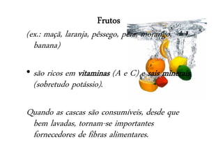 Frutos
(ex.: maçã, laranja, pêssego, pêra, morango,
banana)
• são ricos em vitaminas (A e C) e sais minerais
(sobretudo potássio).
Quando as cascas são consumíveis, desde que
bem lavadas, tornam-se importantes
fornecedores de fibras alimentares.
 