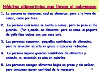 Hábitos alimenticios que llevan al sobrepeso La persona no desayuna, casi no almuerza, pero a la hora de cenar, come por tres. La persona casi nunca se sienta a comer, pero se pasa el día picando.  (Por ejemplo, no almuerza, pero se come un paquete de galletitas dulces con una coca cola. Las personas consumen  pequeñas cantidades de alimentos, pero la selección es alta en grasa o azúcares refinadas. La persona ingiere grandes cantidades de alimentos y además, su selección es alta en calorías. Las personas escogen alimentos bajos en grasa y sin azúcar, pero consumen mayor cantidad de la necesaria 