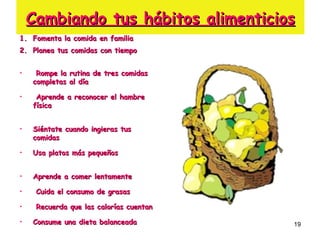 Cambiando tus hábitos alimenticios Fomenta la comida en familia Planea tus comidas con tiempo  Rompe la rutina de tres comidas completas al día  Aprende a reconocer el hambre física  Siéntate cuando ingieras tus comidas  Usa platos más pequeños  Aprende a comer lentamente Cuida el consumo de grasas  Recuerda que las calorías cuentan  Consume una dieta balanceada  