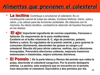 Alimentos que previenen el colesterol La lecitina : Contribuye a emulsionar el colesterol. Es un constituyente natural de todas las células. Contiene fósforos, hierro, yodo y calcio, y es valioso para las funciones cerebrales. Se relaciona con la memoria. Su efecto diurético, combatiría la retención de líquidos frecuente en los obesos    El ajo:  Importante ingrediente de cocinas españolas, francesas e italianas. Es mayormente de la zona mediterránea. Contiene en el bulbo vitaminas B, C, algo de proteínas, potasio, fósforo y calcio. Es reguladora de la presión arterial, y para quienes lo consumen diariamente, descienden las grasas en sangre y el colesterol. Resulta útil para aliviar catarros, resfríos, tos y afecciones bronquiales. Prevendría afecciones cutáneas, mejoraría trastornos estomacales e intestinales, mejora síntomas diarreicos. El Pomelo :  De la parte blanca y fibrosa del pomelo que rodea la pulpa, desciende el colesterol sanguíneo. Por lo pronto destaparía arterias. La pectina, esta sustancia que se encuentra en el pomelo, hace descender el colesterol. Equivaldría a dos pomelos por día. 