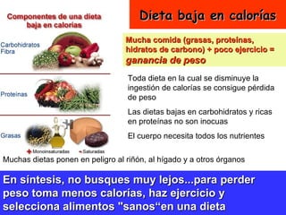 Dieta baja en calorías Mucha comida (grasas, proteínas, hidratos de carbono) + poco ejercicio =  ganancia de peso Toda dieta en la cual se disminuye la ingestión de calorías se consigue pérdida de peso  Las dietas bajas en carbohidratos y ricas en proteínas no son inocuas El cuerpo necesita todos los nutrientes Muchas dietas ponen en peligro al riñón, al hígado y a otros órganos En síntesis, no busques muy lejos...para perder peso toma menos calorías, haz ejercicio y selecciona alimentos "sanos“en una dieta equilibrada.   