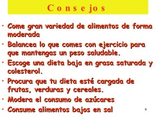 Consejos Come gran variedad de alimentos de forma moderada Balancea lo que comes con ejercicio para que mantengas un peso saludable. Escoge una dieta baja en grasa saturada y colesterol. Procura que tu dieta esté cargada de frutas, verduras y cereales. Modera el consumo de azúcares Consume alimentos bajos en sal 