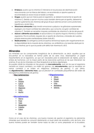 • El tabaco: puesto que la vitamina C interviene en los procesos de desintoxicación
reaccionando con los tóxicos del tabaco, se recomienda un aporte superior al
recomendado (a veces incluso el doble o el triple).
• Drogas: puesto que son tóxicos para el organismo, se deberá incrementar el aporte de
vitamina C. Debido a que en muchos casos también disminuyen el apetito, deberemos
aportar suplementos de vitaminas del grupo B (que además actúan como protectores
hepáticos) y ácido fólico.
• Situaciones estresantes: bajo tensión emocional o psíquica, las glándulas suprarrenales
segregan una mayor cantidad de adrenalina, que consume una gran cantidad de
vitamina C. También se necesitan mayores cantidades de vitamina E y de las del grupo B.
• Azúcar o alimentos azucarados: el azúcar blanco no aporta ninguna vitamina a nuestro
organismo. Por el contrario, requiere de un aporte de vitaminas y minerales de nuestras
propias reservas para metabolizarse (sobre todo B1).
• Medicamentos: los estrógenos (anticonceptivos femeninos) repercuten negativamente en
la disponibilidad de la mayoría de las vitaminas. Los antibióticos y los laxantes destruyen la
flora intestinal, por lo que se puede sufrir déficit de vitaminas K o B12.
Minerales
Los minerales son los componentes inorgánicos de la alimentación, es decir, aquéllos que se
encuentran en la naturaleza sin formar parte de los seres vivos. Desempeñan un papel
importantísimo en el organismo, ya que son necesarios para la elaboración de tejidos, para la
síntesis de hormonas y en la mayor parte de las reacciones químicas en las que intervienen las
enzimas. El uso de los minerales con fines terapéuticos se llama oligoterapia.
Se pueden dividir los minerales en tres grupos: los macroelementos, que son los que el organismo
necesita en mayor cantidad y se miden en gramos. Los microelementos, que se necesitan en
menor cantidad y se miden en miligramos (milésimas de gramo). Y, por último,
los oligoelementos o elementos traza, que se precisan en cantidades pequeñísimas del orden de
microgramos (millonésimas de gramo).
Macroelementos:
• Sodio
• Potasio
• Calcio
• Fósforo
• Magnesio
• Cloro
• Azufre
Microelementos:
• Hierro
• Flúor
• Yodo
• Manganeso
• Cobalto
• Cobre
• Zinc
Oligoelementos:
• Silicio
• Níquel
• Cromo
• Litio
• Molibdeno
• Selenio
Como en el caso de las vitaminas, una buena manera de aportar al organismo los elementos
minerales que necesita es consumir diariamente un buen plato de ensalada y otro de fruta. Una
buena manera puede ser también tomar todos los días un zumo preparado en la licuadora,
10
 
