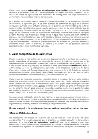 Como norma general, debemos beber en los intervalos entre comidas, entre dos horas después
de comer y media hora antes de la siguiente comida. Está especialmente recomendado beber
uno o dos vasos de agua nada más levantarse. Así conseguimos una mejor hidratación y
activamos los mecanismos de limpieza del organismo.
En la mayoría de las poblaciones es preferible consumir agua mineral, o de un manantial o fuente
de confianza, al agua del grifo. A las redes públicas de distribución de agua se le añaden
compuestos químicos como el flúor o el cloro, que a pesar de ser imprescindible para evitar la
contaminación microbiológica, puede resultar peligroso incluso en las dosis utilizadas por la
sanidad pública. En Estados Unidos se ha comprobado que uno de cada cuatro cánceres de
vejiga en no fumadores, o uno de cada diez en fumadores, se debe a la cloración del agua
potable. Además, si las tuberías por donde circula el agua hasta nuestro grifo están hechas de
plomo, es conveniente saber que este metal pesado se disuelve en el agua de consumo, y que el
plomo es un tóxico para el organismo. Al ser ingerido, aún en dosis pequeñísimas, puede dar lugar
a graves enfermedades. También se pueden encontrar en el agua del grifo otros elementos
altamente tóxicos como el mercurio, el cadmio y los nitratos de los pesticidas agrícolas
(especialmente en zonas industriales o agrícolas).
El valor energético de los alimentos
El valor energético o valor calórico de un alimento es proporcional a la cantidad de energía que
puede proporcionar al quemarse en presencia de oxígeno. Se mide en calorías, que es la
cantidad de calor necesario para aumentar en un grado la temperatura de un gramo de agua.
Como su valor resulta muy pequeño, en dietética se toma como medida la kilocaloría (1 Kcal. =
1.000 calorías). A veces –y erróneamente, por cierto–, a las kilocalorías también se las llama
Calorías (con mayúscula). Cuando oigamos decir que un alimento tiene 100 Calorías, en realidad
debemos interpretar que dicho alimento tiene 100 kilocalorías por cada 100 gr. de peso. Las dietas
de los humanos adultos contienen entre 1.000 y 5.000 kilocalorías por día.
Cada grupo de nutrientes energéticos –glúcidos, lípidos o proteínas– tiene un valor calórico
diferente y más o menos uniforme en cada grupo. Para facilitar los cálculos del valor energético
de los alimentos se toman unos valores estándar para cada grupo: un gramo de glúcidos o de
proteínas libera al quemarse unas 4 calorías, mientras que un gramo de grasa produce 9. De ahí
que los alimentos ricos en grasa tengan un contenido energético mucho mayor que los formados
por glúcidos o proteínas. De hecho, toda la energía que acumulamos en el organismo como
reserva a largo plazo se almacena en forma de grasas.
Recordemos que no todos los alimentos que ingerimos se queman para producir energía, sino que
una parte de ellos se usa para reconstruir las estructuras del organismo o facilitar las reacciones
químicas necesarias para el mantenimiento de la vida. Las vitaminas y los minerales, así como los
oligoelementos, el agua y la fibra se considera que no aportan calorías.
El valor energético de los alimentos: Las necesidades energéticas del ser humano
Tasa de Metabolismo Basal
Las necesidades de energía de cualquier ser vivo se calculan como la suma de varios
componentes. A la energía requerida por el organismo en reposo absoluto y a temperatura
constante se le llama Tasa de Metabolismo Basal (TMB), que es la mínima energía que
necesitamos para mantenernos vivos. Normalmente se consume la mayor parte de las calorías de
los alimentos que ingerimos. Se calcula que la tasa de metabolismo basal para un hombre tipo se
12
 