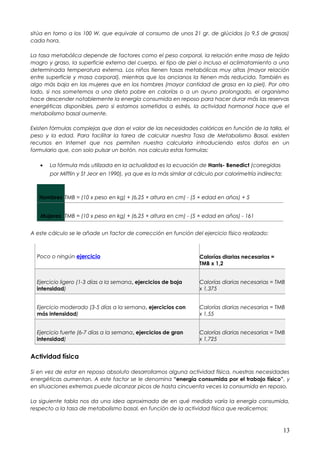 sitúa en torno a los 100 W, que equivale al consumo de unos 21 gr. de glúcidos (o 9,5 de grasas)
cada hora.
La tasa metabólica depende de factores como el peso corporal, la relación entre masa de tejido
magro y graso, la superficie externa del cuerpo, el tipo de piel o incluso el aclimatamiento a una
determinada temperatura externa. Los niños tienen tasas metabólicas muy altas (mayor relación
entre superficie y masa corporal), mientras que los ancianos la tienen más reducida. También es
algo más baja en las mujeres que en los hombres (mayor cantidad de grasa en la piel). Por otro
lado, si nos sometemos a una dieta pobre en calorías o a un ayuno prolongado, el organismo
hace descender notablemente la energía consumida en reposo para hacer durar más las reservas
energéticas disponibles, pero si estamos sometidos a estrés, la actividad hormonal hace que el
metabolismo basal aumente.
Existen fórmulas complejas que dan el valor de las necesidades calóricas en función de la talla, el
peso y la edad. Para facilitar la tarea de calcular nuestra Tasa de Metabolismo Basal, existen
recursos en Internet que nos permiten nuestra calcularla introduciendo estos datos en un
formulario que, con solo pulsar un botón, nos calcula estas formulas:
• La fórmula más utilizada en la actualidad es la ecuación de Harris- Benedict (corregidas
por Mifflin y St Jeor en 1990), ya que es la más similar al cálculo por calorimetría indirecta:
Hombres TMB = (10 x peso en kg) + (6,25 × altura en cm) - (5 × edad en años) + 5
Mujeres TMB = (10 x peso en kg) + (6,25 × altura en cm) - (5 × edad en años) - 161
A este cálculo se le añade un factor de corrección en función del ejercicio físico realizado:
Poco o ningún ejercicio Calorías diarias necesarias =
TMB x 1,2
Ejercicio ligero (1-3 días a la semana, ejercicios de baja
intensidad)
Calorías diarias necesarias = TMB
x 1,375
Ejercicio moderado (3-5 días a la semana, ejercicios con
más intensidad)
Calorías diarias necesarias = TMB
x 1,55
Ejercicio fuerte (6-7 días a la semana, ejercicios de gran
intensidad)
Calorías diarias necesarias = TMB
x 1,725
Actividad física
Si en vez de estar en reposo absoluto desarrollamos alguna actividad física, nuestras necesidades
energéticas aumentan. A este factor se le denomina “energía consumida por el trabajo físico”, y
en situaciones extremas puede alcanzar picos de hasta cincuenta veces la consumida en reposo.
La siguiente tabla nos da una idea aproximada de en qué medida varía la energía consumida,
respecto a la tasa de metabolismo basal, en función de la actividad física que realicemos:
13
 