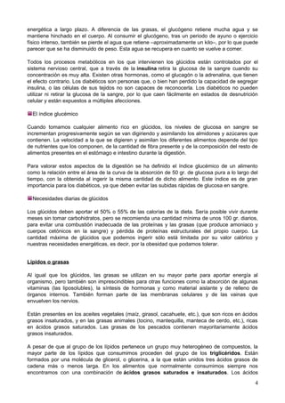 energética a largo plazo. A diferencia de las grasas, el glucógeno retiene mucha agua y se
mantiene hinchado en el cuerpo. Al consumir el glucógeno, tras un periodo de ayuno o ejercicio
físico intenso, también se pierde el agua que retiene –aproximadamente un kilo–, por lo que puede
parecer que se ha disminuido de peso. Esta agua se recupera en cuanto se vuelve a comer.
Todos los procesos metabólicos en los que intervienen los glúcidos están controlados por el
sistema nervioso central, que a través de la insulina retira la glucosa de la sangre cuando su
concentración es muy alta. Existen otras hormonas, como el glucagón o la adrenalina, que tienen
el efecto contrario. Los diabéticos son personas que, o bien han perdido la capacidad de segregar
insulina, o las células de sus tejidos no son capaces de reconocerla. Los diabéticos no pueden
utilizar ni retirar la glucosa de la sangre, por lo que caen fácilmente en estados de desnutrición
celular y están expuestos a múltiples afecciones.
El índice glucémico
Cuando tomamos cualquier alimento rico en glúcidos, los niveles de glucosa en sangre se
incrementan progresivamente según se van digiriendo y asimilando los almidones y azúcares que
contienen. La velocidad a la que se digieren y asimilan los diferentes alimentos depende del tipo
de nutrientes que los componen, de la cantidad de fibra presente y de la composición del resto de
alimentos presentes en el estómago e intestino durante la digestión.
Para valorar estos aspectos de la digestión se ha definido el índice glucémico de un alimento
como la relación entre el área de la curva de la absorción de 50 gr. de glucosa pura a lo largo del
tiempo, con la obtenida al ingerir la misma cantidad de dicho alimento. Este índice es de gran
importancia para los diabéticos, ya que deben evitar las subidas rápidas de glucosa en sangre.
Necesidades diarias de glúcidos
Los glúcidos deben aportar el 50% o 55% de las calorías de la dieta. Sería posible vivir durante
meses sin tomar carbohidratos, pero se recomienda una cantidad mínima de unos 100 gr. diarios,
para evitar una combustión inadecuada de las proteínas y las grasas (que produce amoniaco y
cuerpos cetónicos en la sangre) y pérdida de proteínas estructurales del propio cuerpo. La
cantidad máxima de glúcidos que podemos ingerir sólo está limitada por su valor calórico y
nuestras necesidades energéticas, es decir, por la obesidad que podamos tolerar.
Lípidos o grasas
Al igual que los glúcidos, las grasas se utilizan en su mayor parte para aportar energía al
organismo, pero también son imprescindibles para otras funciones como la absorción de algunas
vitaminas (las liposolubles), la síntesis de hormonas y como material aislante y de relleno de
órganos internos. También forman parte de las membranas celulares y de las vainas que
envuelven los nervios.
Están presentes en los aceites vegetales (maíz, girasol, cacahuete, etc.), que son ricos en ácidos
grasos insaturados, y en las grasas animales (tocino, mantequilla, manteca de cerdo, etc.), ricas
en ácidos grasos saturados. Las grasas de los pescados contienen mayoritariamente ácidos
grasos insaturados.
A pesar de que al grupo de los lípidos pertenece un grupo muy heterogéneo de compuestos, la
mayor parte de los lípidos que consumimos proceden del grupo de los triglicéridos. Están
formados por una molécula de glicerol, o glicerina, a la que están unidos tres ácidos grasos de
cadena más o menos larga. En los alimentos que normalmente consumimos siempre nos
encontramos con una combinación de ácidos grasos saturados e insaturados. Los ácidos
4
 