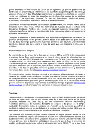 grasos saturados son más difíciles de utilizar por el organismo, ya que sus posibilidades de
combinarse con otras moléculas están limitadas por estar todos sus posibles puntos de enlace ya
utilizados o “saturados”. Esta dificultad para combinarse con otros compuestos hace que sea difícil
romper sus moléculas en otras más pequeñas que atraviesen las paredes de los capilares
sanguíneos y las membranas celulares. Por eso, en determinadas condiciones pueden
acumularse y formar placas en el interior de las arterias (arteriosclerosis).
Siguiendo en importancia nutricional se encuentran los fosfolípidos, que incluyen fósforo en sus
moléculas. Entre otras cosas, forman las membranas de nuestras células y actúan como
detergentes biológicos. También cabe señalar al colesterol, sustancia indispensable en el
metabolismo por formar parte de la zona intermedia de las membranas celulares e intervenir en la
síntesis de las hormonas.
Los lípidos o grasas son la reserva energética más importante del organismo en los animales (al
igual que en las plantas son los glúcidos). Esto es debido a que cada gramo de grasa produce
más del doble de energía que los demás nutrientes, con lo que para acumular una determinada
cantidad de calorías sólo es necesaria la mitad de grasa que sería necesaria de glucógeno o
proteínas.
Necesidades diarias de lípidos
Se recomienda que las grasas de la dieta aporten entre un 30% y un 35% de las necesidades
energéticas diarias. Pero nuestro organismo no hace el mismo uso de los diferentes tipos de
grasa, por lo que este 30-35% deberá estar compuesto por un 7-8% de grasas saturadas (grasa
de origen animal), un 15-20% de grasas monoinsaturadas (aceite de oliva) y un 5% de grasas
poliinsaturadas (aceites de semillas, frutos secos y pescado). Además, hay ciertos lípidos que se
consideran esenciales para el organismo, como el ácido linoleico o el linolénico, que si no están
presentes en la dieta en pequeñas cantidades pueden producir enfermedades y deficiencias
hormonales. Éstos son los llamados ácidos grasos esenciales o vitamina F.
Si consumimos una cantidad de grasas mayor de la recomendada, el incremento de calorías en la
dieta que esto supone nos impedirá tener un aporte adecuado del resto de nutrientes energéticos
sin sobrepasar el límite de calorías aconsejable. En el caso de que este exceso de grasas esté
formado mayoritariamente por ácidos grasos saturados (como suele ser el caso si consumimos
grandes cantidades de grasa de origen animal), aumentamos el riesgo de padecer enfermedades
cardiovasculares como la arteriosclerosis, los infartos de miocardio o las embolias.
Proteínas
Las proteínas son los materiales que desempeñan un mayor número de funciones en las células
de todos los seres vivos. Por un lado, forman parte de la estructura básica de los tejidos
(músculos, tendones, piel, uñas, etc.) y, por otro, desempeñan funciones metabólicas y
reguladoras (asimilación de nutrientes, transporte de oxígeno y de grasas en la sangre,
inactivación de materiales tóxicos o peligrosos, etc.). También son los elementos que definen la
identidad de cada ser vivo, ya que son la base de la estructura del código genético (ADN) y de los
sistemas de reconocimiento de organismos extraños en el sistema inmunitario.
Las proteínas son moléculas de gran tamaño formadas por largas cadenas lineales de sus
elementos constitutivos propios: los aminoácidos. Existen unos veinte aminoácidos distintos, que
pueden combinarse en cualquier orden y repetirse de cualquier manera. Una proteína media está
formada por unos cien o doscientos aminoácidos alineados, lo que da lugar a un número de
posibles combinaciones diferentes realmente abrumador (en teoría 20200). Y, por si esto fuera
5
 