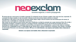 Do mesmo jeito que o novo assusta, ele também surpreende. E é exatamente isso que a Exclam se propõe a fazer nesta nova fase, surpreender. Se
o mercado está sempre mudando, se cada consumidor é diferente um do outro, por que iríamos continuar os mesmos?
Nos dedicamos à vida inteira a criar cases que marcaram história. Agora, chegou a hora de criarmos uma nova história para nós mesmos, de
fazermos o que a criatividade faz o tempo todo: nos reinventar.
Aqui começa um novo capítulo na nossa história, aqui nasce a NeoExclam, resultado da associação com o grupo catarinense Vesta. De um lado, o
planejamento estratégico, a inteligência comercial e o prestígio da Exclam, conquistados em seus mais de 45 anos de história. De outro, a
metodologia de trabalho inovadora e a qualidade criativa da Vesta, uma empresa nova, multidisciplinar, e acima de tudo, focada em resultados.
Nascemos com a credibilidade de antes e a modernidade de hoje. Unimos forças, somamos experiências e integramos novas soluções e estratégias
de comunicação. Oferecemos uma comunicação completa. 360 graus de verdade.Reivente a sua empresa você também. Deixe a Neoexclam te
surpreender.
Reivente a sua empresa você também. Deixe a Neoexclam te surpreender.
 