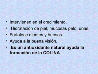 Intervienen en el crecimiento, Hidratación de piel, mucosas pelo, uñas, Fortalece dientes y huesos.  Ayuda a la buena visión. Es un antioxidante natural ayuda la formación de la COLINA 