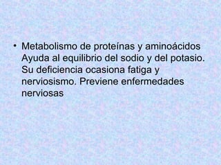 Metabolismo de proteínas y aminoácidos  Ayuda al equilibrio del sodio y del potasio. Su deficiencia ocasiona fatiga y nerviosismo. Previene enfermedades nerviosas  