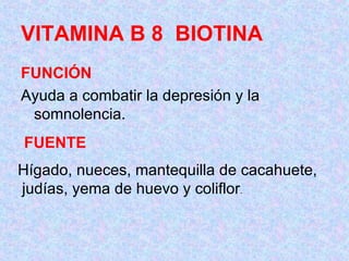 VITAMINA B 8  BIOTINA FUNCIÓN Ayuda a combatir la depresión y la somnolencia.  FUENTE Hígado, nueces, mantequilla de cacahuete, judías, yema de huevo y coliflor .    