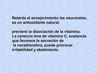Retarda el envejecimiento las neuronales, es un antioxidante natural,  previene la disociación de la vitamina.  La carencia leve de vitamina C, sustancia que favorece la secreción de la noradrenalina, puede provocar irritabilidad y abatimiento.  