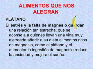 ALIMENTOS QUE NOS ALEGRAN   PLÁTANO  El estrés y la falta de magnesio guardan  una relación tan estrecha, que se aconseja a quienes llevan una vida muy ajetreada añadir a su dieta alimentos ricos en magnesio, como el plátano y el aumentar la ingestión de magnesio reduce la ansiedad y mejora el sueño.  