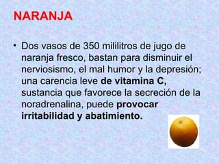 NARANJA  Dos vasos de 350 mililitros de jugo de naranja fresco, bastan para disminuir el nerviosismo, el mal humor y la depresión; una carencia leve  de vitamina C,  sustancia que favorece la secreción de la noradrenalina, puede  provocar irritabilidad y abatimiento.   