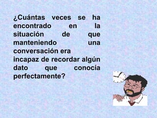 ¿Cuántas veces se ha encontrado en la situación de que manteniendo una conversación era  incapaz de recordar algún dato que conocía perfectamente? 