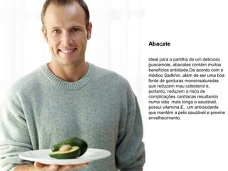 Abacate
Ideal para a partilha de um delicioso
guacamole, abacates contêm muitos
benefícios antiidade.De acordo com o
médico Sadkhin, além de ser uma boa
fonte de gorduras monoinsaturadas
que reduzem mau colesterol e,
portanto, reduzem o risco de
complicações cardíacas resultando
numa vida mais longa e saudável,
possui vitamina E, um antioxidante
que mantém a pele saudável e previne
envelhecimento.

 