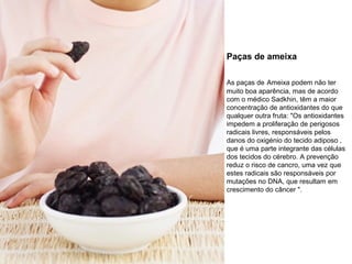 Paças de ameixa
As paças de Ameixa podem não ter
muito boa aparência, mas de acordo
com o médico Sadkhin, têm a maior
concentração de antioxidantes do que
qualquer outra fruta: "Os antioxidantes
impedem a proliferação de perigosos
radicais livres, responsáveis pelos
danos do oxigénio do tecido adiposo ,
que é uma parte integrante das células
dos tecidos do cérebro. A prevenção
reduz o risco de cancro, uma vez que
estes radicais são responsáveis por
mutações no DNA, que resultam em
crescimento do câncer ".

 