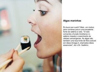 Algas marinhas
És louco por sushi? Mais um motivo
para comeres pois é uma excelente
fonte de selénio e iodo. "O iodo
comanda a função tiroidiana e o
selénio impede o crescimento de
células cancerígenas. As algas são
também uma boa fonte de fibra solúvel
em óleos ômega-3, chamados óleos
essenciais", diz o Dr. Sadkhin.

 