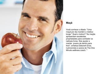 Maçã
Você conhece o ditado: "Uma
maçã por dia mantém o médico
longe." Qual o motivo? "As maçãs
apresentam excelentes
propriedades para combater os
radicais livres. Nos ajudar a
manter jovens de dentro para
fora", sintetiza Deborah Enos,
nutricionista e autora de The One
Minute wellness coach. "

 