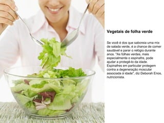 Vegetais de folha verde
Se você é dos que saboreia uma mix
de salada verde, é a chance de comer
saudável e parar o relógio durante
anos. "As folhas verdes, mais
especialmente o espinafre, pode
ajudar a protegê-lo da idade.
Espinafres em particular protegem
contra a degeneração moscular
associada à idade", diz Deborah Enos,
nutricionista.

 